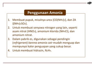 Penggunaan Amonia 
1. Membuat pupuk, misalnya urea {CO(NH2)2}, dan ZA 
{(NH4)2SO4}. 
2. Untuk membuat senyawa nitrogen yang lain, seperti 
asam nitrat (HNO3), amonium klorida (NH4Cl), dan 
amonium nitrat. 
3. Dalam pabrik es, digunakan sebagai pendingin 
(refrigerant) karena amonia cair mudah menguap dan 
mempunyai kalor penguapan yang cukup besar. 
4. Untuk membuat hidrazin, N2H4. 
 