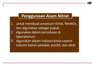 Penggunaan Asam Nitrat 
1. untuk membuat amonium nitrat, NH4NO3, 
dan digunakan sebagai pupuk. 
2. digunakan dalam percobaan di 
laboratorium 
3. digunakan dalam industri kimia seperti 
industri bahan peledak, plastik, dan obat. 
 