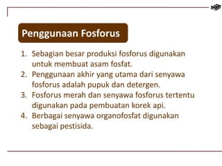 Penggunaan Fosforus 
1. Sebagian besar produksi fosforus digunakan 
untuk membuat asam fosfat. 
2. Penggunaan akhir yang utama dari senyawa 
fosforus adalah pupuk dan detergen. 
3. Fosforus merah dan senyawa fosforus tertentu 
digunakan pada pembuatan korek api. 
4. Berbagai senyawa organofosfat digunakan 
sebagai pestisida. 
 