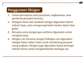 Penggunaan Oksigen 
1. Untuk pernapasan para penyelam, angkasawan, atau 
penderita penyakit tertentu. 
2. Sebagian besar dari produksi oksigen digunakan dalam 
industri baja, yaitu mengurangi kadar karbon dalam besi 
gubal. 
3. Bersama-sama dengan gas asetilena digunakan untuk 
mengelas baja. 
4. Oksigen cair bersama dengan hidrogen cair digunakan 
sebagai bahan bakar roket untuk mendorong pesawat 
ruang angkasa. Oksigen juga digunakan dalam berbagai 
industri kimia untuk mengoksidasikan berbagai zat. 
 