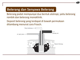Belerang dan Senyawa Belerang 
Belerang padat mempunyai dua bentuk alotropi, yaitu belerang 
rombik dan belerang monoklinik. 
Deposit belerang yang terdapat di bawah permukaan 
ditambang menurut cara Frasch. 
 