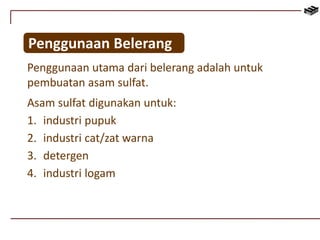 Penggunaan Belerang 
Penggunaan utama dari belerang adalah untuk 
pembuatan asam sulfat. 
Asam sulfat digunakan untuk: 
1. industri pupuk 
2. industri cat/zat warna 
3. detergen 
4. industri logam 
 