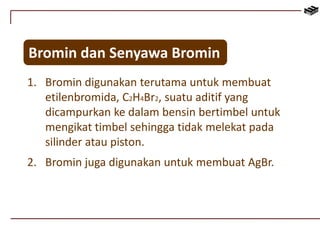 Bromin dan Senyawa Bromin 
1. Bromin digunakan terutama untuk membuat 
etilenbromida, C2H4Br2, suatu aditif yang 
dicampurkan ke dalam bensin bertimbel untuk 
mengikat timbel sehingga tidak melekat pada 
silinder atau piston. 
2. Bromin juga digunakan untuk membuat AgBr. 
 
