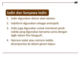 Iodin dan Senyawa Iodin 
1. Iodin digunakan dalam obat-obatan. 
2. Iodoform digunakan sebagai antiseptik. 
3. Iodin juga digunakan untuk membuat perak 
iodida yang digunakan bersama-sama dengan 
AgBr dalam film fotografi. 
4. Natrium iodat atau natrium iodida 
dicampurkan ke dalam garam dapur. 
 