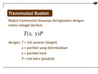 Transmutasi Buatan 
Reaksi transmutasi biasanya diringkaskan dengan 
notasi sebagai berikut. 
dengan, T = inti sasaran (target) 
x = partikel yang ditembakkan 
y = partikel hasil 
P = inti baru (produk) 
 