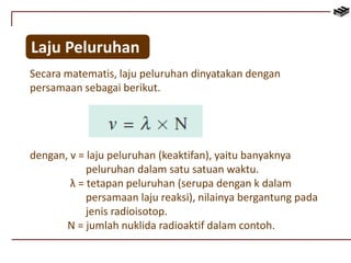 Laju Peluruhan 
Secara matematis, laju peluruhan dinyatakan dengan 
persamaan sebagai berikut. 
dengan, v = laju peluruhan (keaktifan), yaitu banyaknya 
peluruhan dalam satu satuan waktu. 
λ = tetapan peluruhan (serupa dengan k dalam 
persamaan laju reaksi), nilainya bergantung pada 
jenis radioisotop. 
N = jumlah nuklida radioaktif dalam contoh. 
 