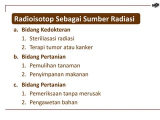 Radioisotop Sebagai Sumber Radiasi 
a. Bidang Kedokteran 
1. Steriliasasi radiasi 
2. Terapi tumor atau kanker 
b. Bidang Pertanian 
1. Pemulihan tanaman 
2. Penyimpanan makanan 
c. Bidang Pertanian 
1. Pemeriksaan tanpa merusak 
2. Pengawetan bahan 
