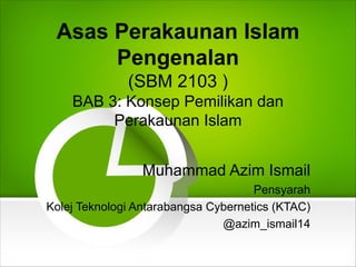 Asas Perakaunan Islam
Pengenalan
(SBM 2103 )
BAB 3: Konsep Pemilikan dan
Perakaunan Islam
Muhammad Azim Ismail
Pensyarah
Kolej Teknologi Antarabangsa Cybernetics (KTAC)
@azim_ismail14
 