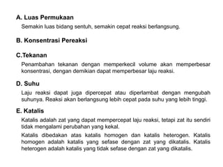 A. Luas Permukaan 
Semakin luas bidang sentuh, semakin cepat reaksi berlangsung. 
B. Konsentrasi Pereaksi 
C.Tekanan 
Penambahan tekanan dengan memperkecil volume akan memperbesar 
konsentrasi, dengan demikian dapat memperbesar laju reaksi. 
D. Suhu 
Laju reaksi dapat juga dipercepat atau diperlambat dengan mengubah 
suhunya. Reaksi akan berlangsung lebih cepat pada suhu yang lebih tinggi. 
E. Katalis 
Katalis adalah zat yang dapat mempercepat laju reaksi, tetapi zat itu sendiri 
tidak mengalami perubahan yang kekal. 
Katalis dibedakan atas katalis homogen dan katalis heterogen. Katalis 
homogen adalah katalis yang sefase dengan zat yang dikatalis. Katalis 
heterogen adalah katalis yang tidak sefase dengan zat yang dikatalis. 
 