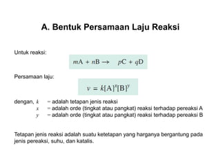 A. Bentuk Persamaan Laju Reaksi 
Untuk reaksi: 
Persamaan laju: 
dengan, k = adalah tetapan jenis reaksi 
x = adalah orde (tingkat atau pangkat) reaksi terhadap pereaksi A 
y = adalah orde (tingkat atau pangkat) reaksi terhadap pereaksi B 
Tetapan jenis reaksi adalah suatu ketetapan yang harganya bergantung pada 
jenis pereaksi, suhu, dan katalis. 
 