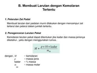 B. Membuat Larutan dengan Kemolaran 
Tertentu 
1. Pelarutan Zat Padat 
Membuat larutan dari padatan murni dilakukan dengan mencampur zat 
terlarut dan pelarut dalam jumlah tertentu. 
2. Penegenceran Larutan Pekat 
Kemolaran larutan pekat dapat ditentukan jika kadar dan massa jenisnya 
diketahui , yaitu dengan menggunakan rumus. 
dengan, M = kemolaran 
p = massa jenis 
kadar = % massa 
m = massa molar 
m 
 