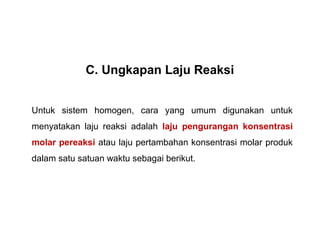 C. Ungkapan Laju Reaksi 
Untuk sistem homogen, cara yang umum digunakan untuk 
menyatakan laju reaksi adalah laju pengurangan konsentrasi 
molar pereaksi atau laju pertambahan konsentrasi molar produk 
dalam satu satuan waktu sebagai berikut. 
 