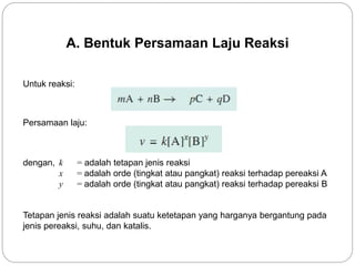 A. Bentuk Persamaan Laju Reaksi 
Untuk reaksi: 
Persamaan laju: 
dengan, k = adalah tetapan jenis reaksi 
x = adalah orde (tingkat atau pangkat) reaksi terhadap pereaksi A 
y = adalah orde (tingkat atau pangkat) reaksi terhadap pereaksi B 
Tetapan jenis reaksi adalah suatu ketetapan yang harganya bergantung pada 
jenis pereaksi, suhu, dan katalis. 
 