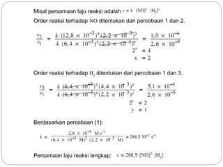 Misal persamaan laju reaksi adalah 
Order reaksi terhadap NO ditentukan dari percobaan 1 dan 2. 
Order reaksi terhadap H ditentukan dari percobaan 1 dan 3. 
2 
Berdasarkan percobaan (1): 
Persamaan laju reaksi lengkap: 
 