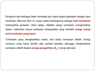Pengaruh dari berbagai faktor terhadap laju reaksi dapat dijelaskan dengan teori 
tumbukan. Menurut teori ini, suatu reaksi berlangsung sebagai hasil tumbukan 
antarpartikel pereaksi. Akan tetapi, tidaklah setiap tumbukan menghasilkan 
reaksi, melainkan hanya tumbukan antarpratikel yang memiliki energi cukup 
serta tumbukan yang tepat. 
Tumbukan yang menghasilkan reaksi, kita sebut tumbukan efektif. Energi 
minimum yang harus dimiliki oleh partikel pereaksi sehingga menghasilkan 
tumbukan efektif disebut energi pengaktifan (E = energi aktivasi). a 
 