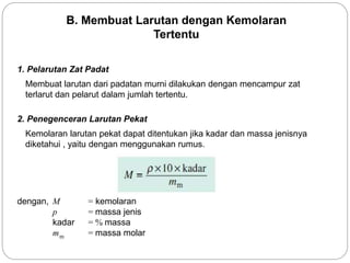 B. Membuat Larutan dengan Kemolaran 
Tertentu 
1. Pelarutan Zat Padat 
Membuat larutan dari padatan murni dilakukan dengan mencampur zat 
terlarut dan pelarut dalam jumlah tertentu. 
2. Penegenceran Larutan Pekat 
Kemolaran larutan pekat dapat ditentukan jika kadar dan massa jenisnya 
diketahui , yaitu dengan menggunakan rumus. 
dengan, M = kemolaran 
p = massa jenis 
kadar = % massa 
m = massa molar m 
 