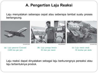 A. Pengertian Laju Reaksi 
Laju menyatakan seberapa cepat atau seberapa lambat suatu proses 
berlangsung. 
Laju reaksi dapat dinyatakan sebagai laju berkurangnya pereaksi atau 
laju terbentuknya produk. 
 
