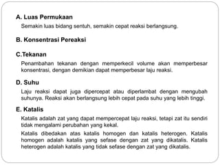 A. Luas Permukaan 
Semakin luas bidang sentuh, semakin cepat reaksi berlangsung. 
B. Konsentrasi Pereaksi 
C.Tekanan 
Penambahan tekanan dengan memperkecil volume akan memperbesar 
konsentrasi, dengan demikian dapat memperbesar laju reaksi. 
D. Suhu 
Laju reaksi dapat juga dipercepat atau diperlambat dengan mengubah 
suhunya. Reaksi akan berlangsung lebih cepat pada suhu yang lebih tinggi. 
E. Katalis 
Katalis adalah zat yang dapat mempercepat laju reaksi, tetapi zat itu sendiri 
tidak mengalami perubahan yang kekal. 
Katalis dibedakan atas katalis homogen dan katalis heterogen. Katalis 
homogen adalah katalis yang sefase dengan zat yang dikatalis. Katalis 
heterogen adalah katalis yang tidak sefase dengan zat yang dikatalis. 
 