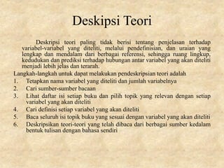 Deskipsi Teori
Deskripsi teori paling tidak berisi tentang penjelasan terhadap
variabel-variabel yang diteliti, melalui pendefinisian, dan uraian yang
lengkap dan mendalam dari berbagai referensi, sehingga ruang lingkup,
kedudukan dan prediksi terhadap hubungan antar variabel yang akan diteliti
menjadi lebih jelas dan terarah.
Langkah-langkah untuk dapat melakukan pendeskripsian teori adalah
1. Tetapkan nama variabel yang diteliti dan jumlah variabelnya
2. Cari sumber-sumber bacaan
3. Lihat daftar isi setiap buku dan pilih topik yang relevan dengan setiap
variabel yang akan diteliti
4. Cari definisi setiap variabel yang akan diteliti
5. Baca seluruh isi topik buku yang sesuai dengan variabel yang akan diteliti
6. Deskripsikan teori-teori yang telah dibaca dari berbagai sumber kedalam
bentuk tulisan dengan bahasa sendiri
 
