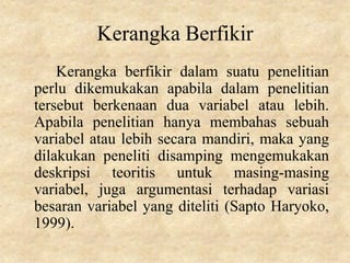 Kerangka Berfikir
Kerangka berfikir dalam suatu penelitian
perlu dikemukakan apabila dalam penelitian
tersebut berkenaan dua variabel atau lebih.
Apabila penelitian hanya membahas sebuah
variabel atau lebih secara mandiri, maka yang
dilakukan peneliti disamping mengemukakan
deskripsi teoritis untuk masing-masing
variabel, juga argumentasi terhadap variasi
besaran variabel yang diteliti (Sapto Haryoko,
1999).
 