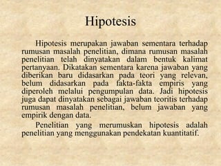 Hipotesis
Hipotesis merupakan jawaban sementara terhadap
rumusan masalah penelitian, dimana rumusan masalah
penelitian telah dinyatakan dalam bentuk kalimat
pertanyaan. Dikatakan sementara karena jawaban yang
diberikan baru didasarkan pada teori yang relevan,
belum didasarkan pada fakta-fakta empiris yang
diperoleh melalui pengumpulan data. Jadi hipotesis
juga dapat dinyatakan sebagai jawaban teoritis terhadap
rumusan masalah penelitian, belum jawaban yang
empirik dengan data.
Penelitian yang merumuskan hipotesis adalah
penelitian yang menggunakan pendekatan kuantitatif.
 