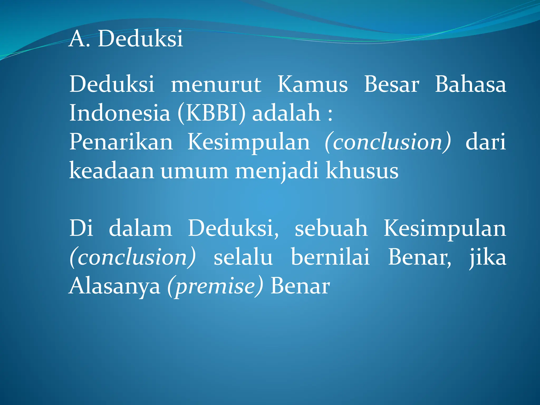 A. Deduksi
Deduksi menurut Kamus Besar Bahasa
Indonesia (KBBI) adalah :
Penarikan Kesimpulan (conclusion) dari
keadaan umum menjadi khusus
Di dalam Deduksi, sebuah Kesimpulan
(conclusion) selalu bernilai Benar, jika
Alasanya (premise) Benar
 