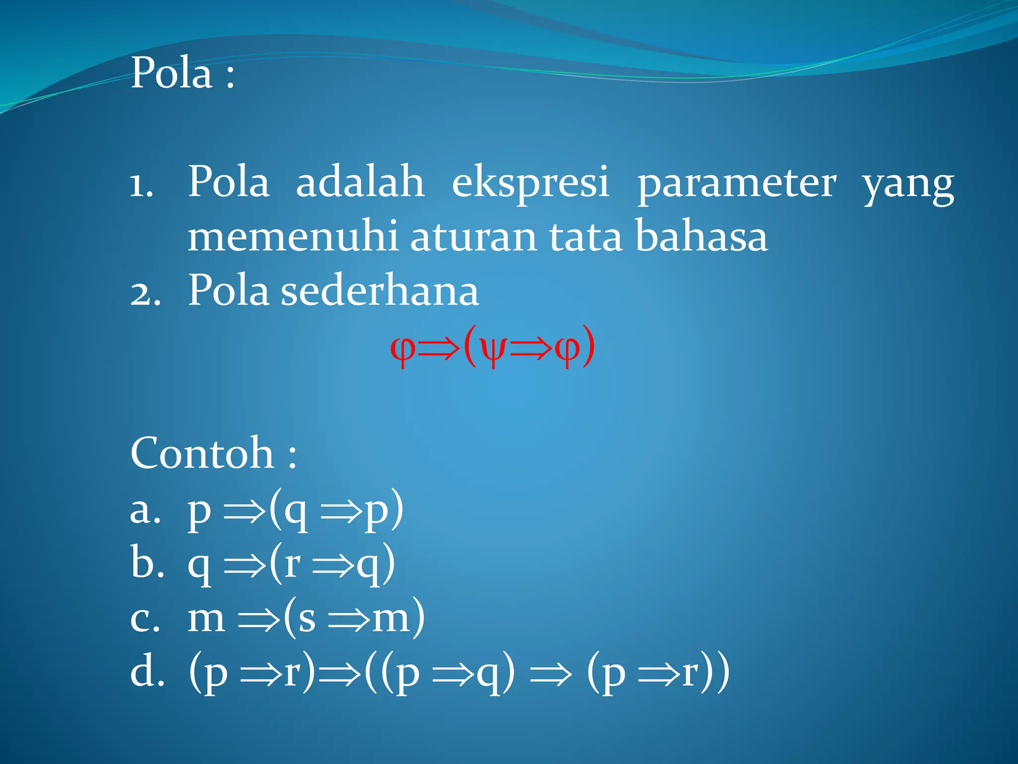 Pola :
1. Pola adalah ekspresi parameter yang
memenuhi aturan tata bahasa
2. Pola sederhana
()
Contoh :
a. p (q p)
b. q (r q)
c. m (s m)
d. (p r)((p q)  (p r))
 