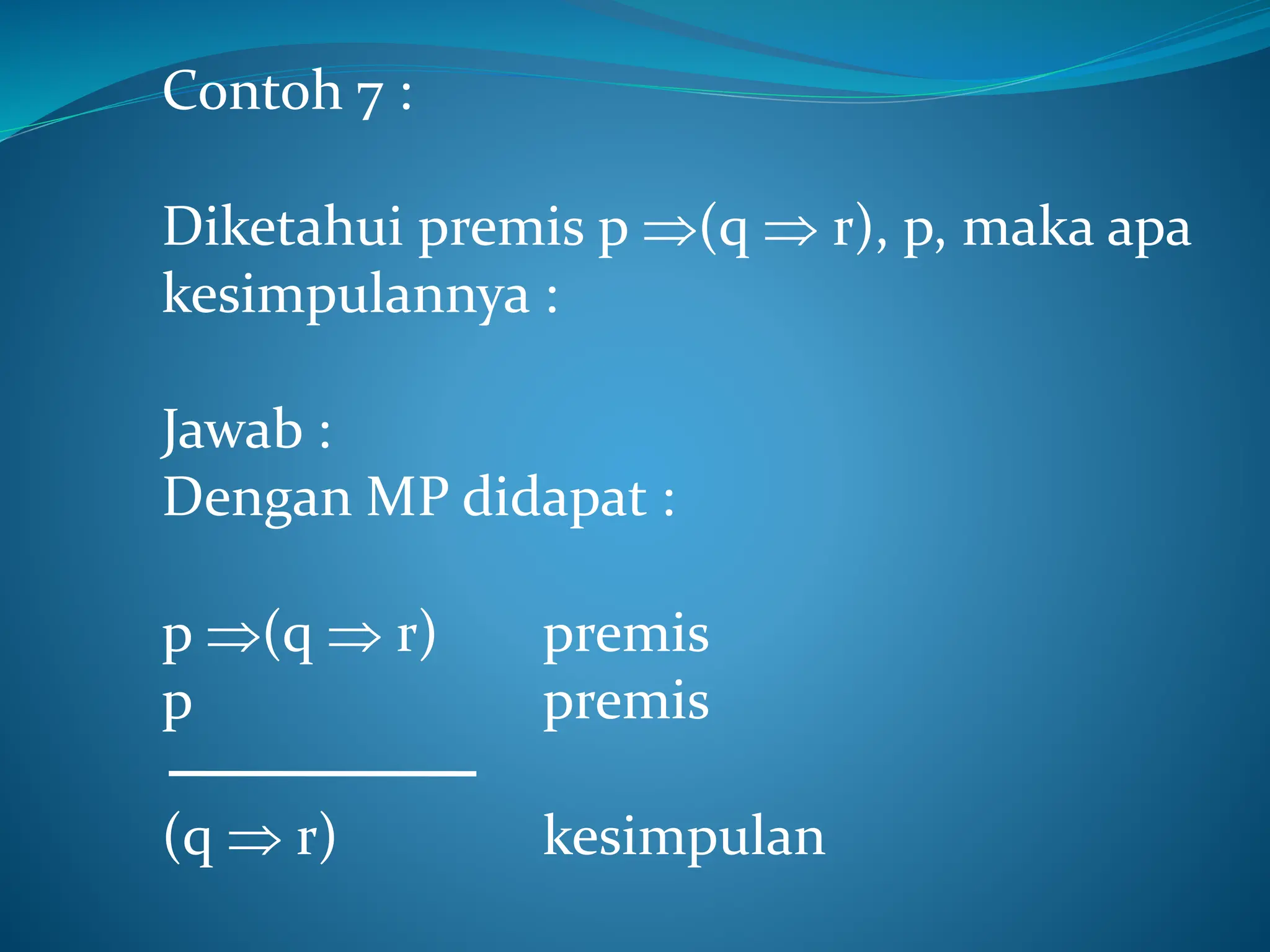 Contoh 7 :
Diketahui premis p (q  r), p, maka apa
kesimpulannya :
Jawab :
Dengan MP didapat :
p (q  r) premis
p premis
(q  r) kesimpulan
 