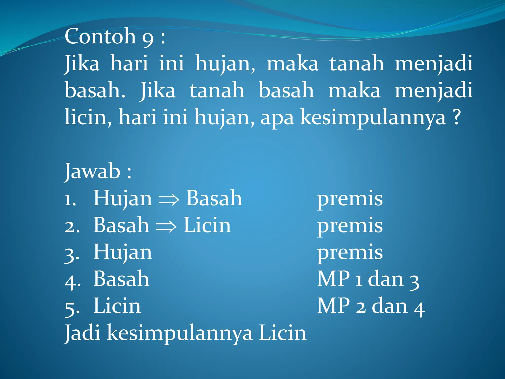 Contoh 9 :
Jika hari ini hujan, maka tanah menjadi
basah. Jika tanah basah maka menjadi
licin, hari ini hujan, apa kesimpulannya ?
Jawab :
1. Hujan  Basah premis
2. Basah  Licin premis
3. Hujan premis
4. Basah MP 1 dan 3
5. Licin MP 2 dan 4
Jadi kesimpulannya Licin
 