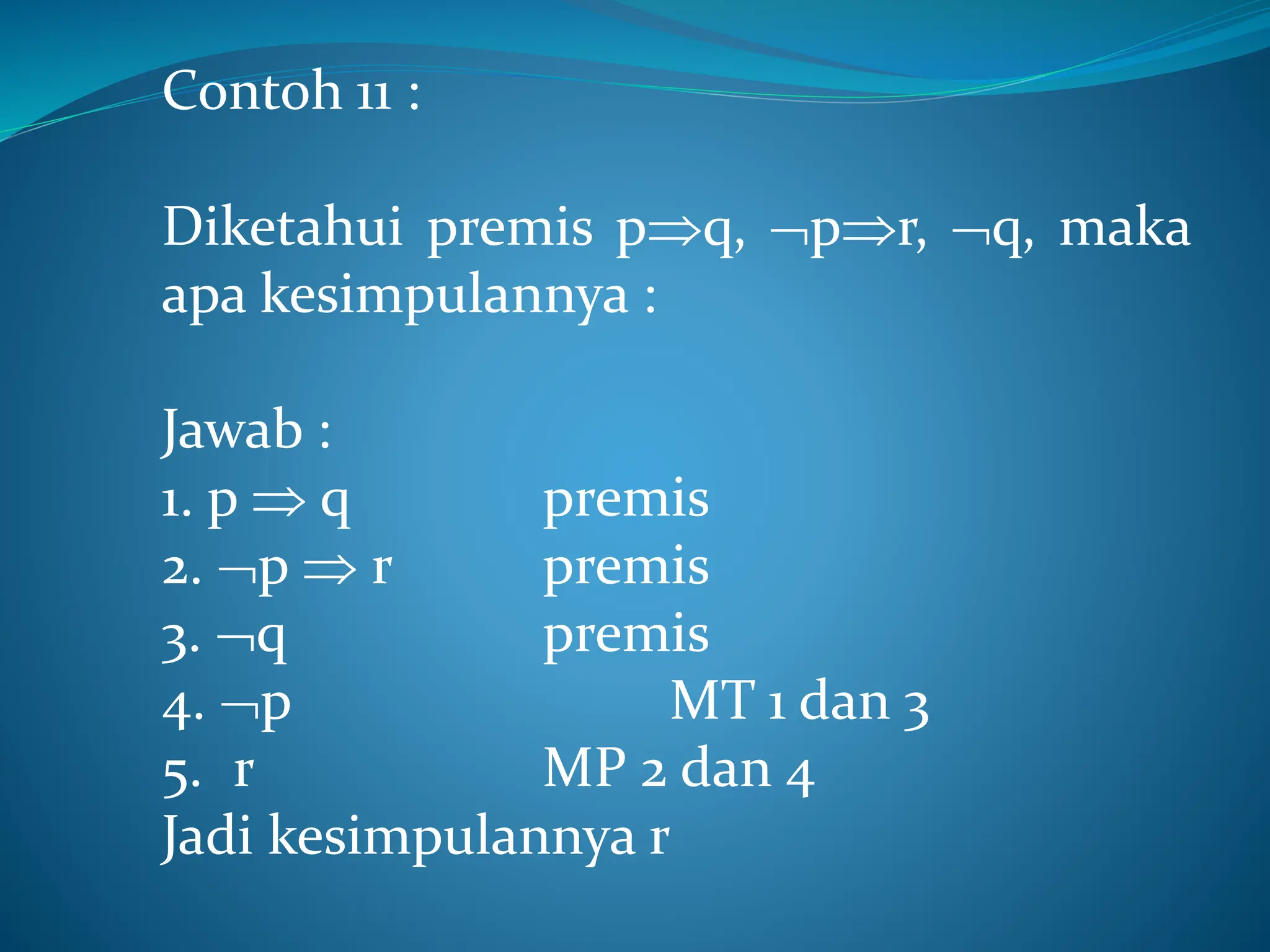 Contoh 11 :
Diketahui premis pq, pr, q, maka
apa kesimpulannya :
Jawab :
1. p  q premis
2. p  r premis
3. q premis
4. p MT 1 dan 3
5. r MP 2 dan 4
Jadi kesimpulannya r
 