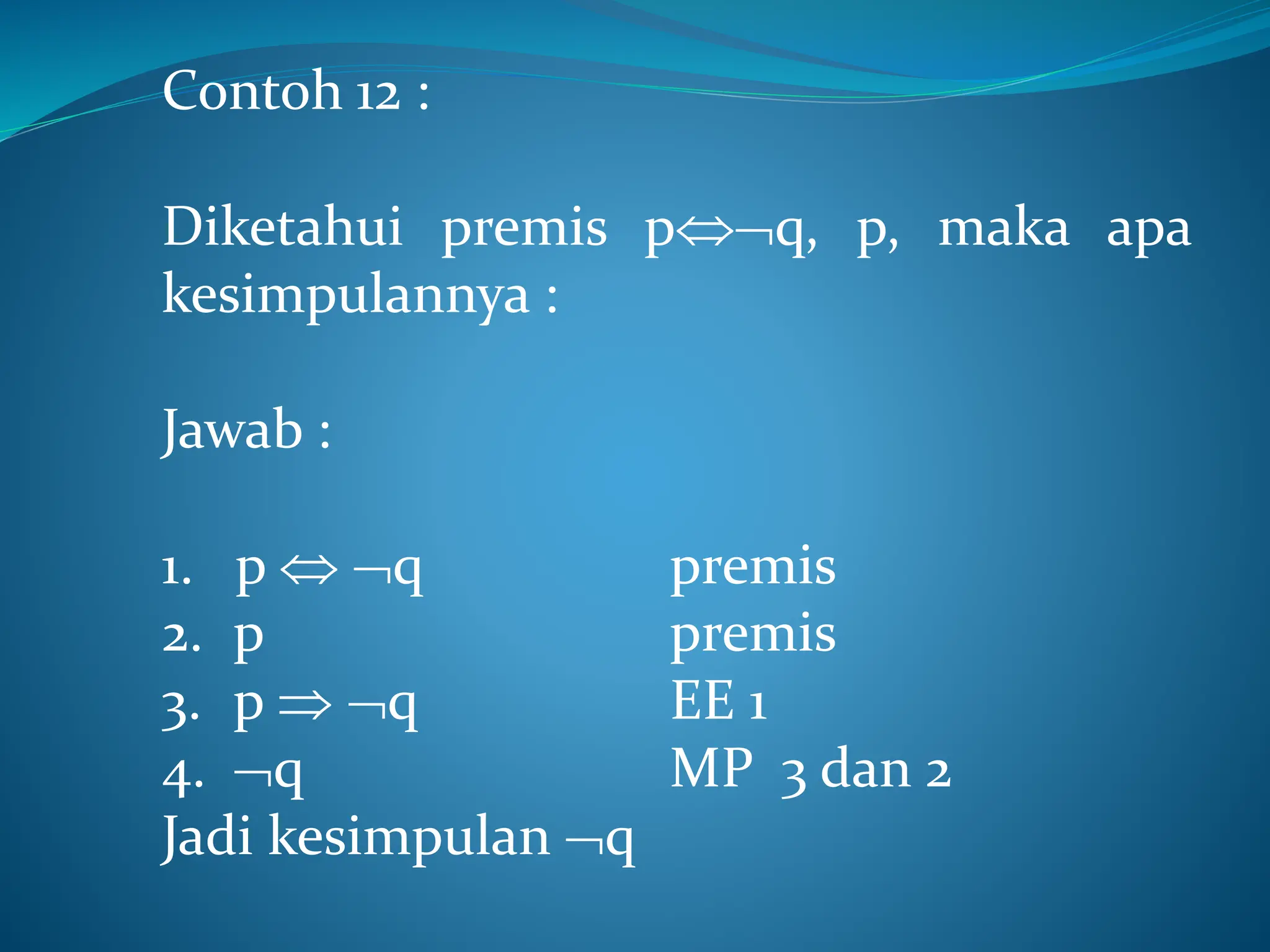 Contoh 12 :
Diketahui premis pq, p, maka apa
kesimpulannya :
Jawab :
1. p  q premis
2. p premis
3. p  q EE 1
4. q MP 3 dan 2
Jadi kesimpulan q
 