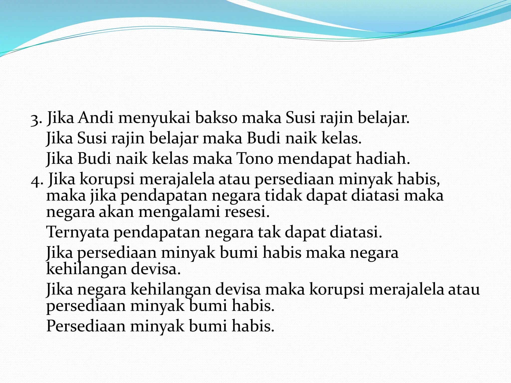 3. Jika Andi menyukai bakso maka Susi rajin belajar.
Jika Susi rajin belajar maka Budi naik kelas.
Jika Budi naik kelas maka Tono mendapat hadiah.
4. Jika korupsi merajalela atau persediaan minyak habis,
maka jika pendapatan negara tidak dapat diatasi maka
negara akan mengalami resesi.
Ternyata pendapatan negara tak dapat diatasi.
Jika persediaan minyak bumi habis maka negara
kehilangan devisa.
Jika negara kehilangan devisa maka korupsi merajalela atau
persediaan minyak bumi habis.
Persediaan minyak bumi habis.
 
