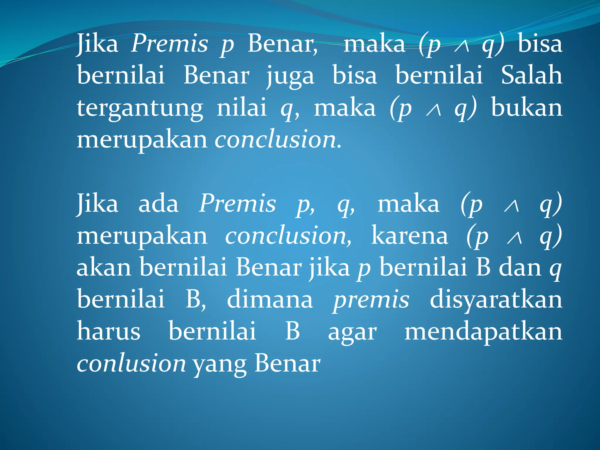 Jika Premis p Benar, maka (p  q) bisa
bernilai Benar juga bisa bernilai Salah
tergantung nilai q, maka (p  q) bukan
merupakan conclusion.
Jika ada Premis p, q, maka (p  q)
merupakan conclusion, karena (p  q)
akan bernilai Benar jika p bernilai B dan q
bernilai B, dimana premis disyaratkan
harus bernilai B agar mendapatkan
conlusion yang Benar
 