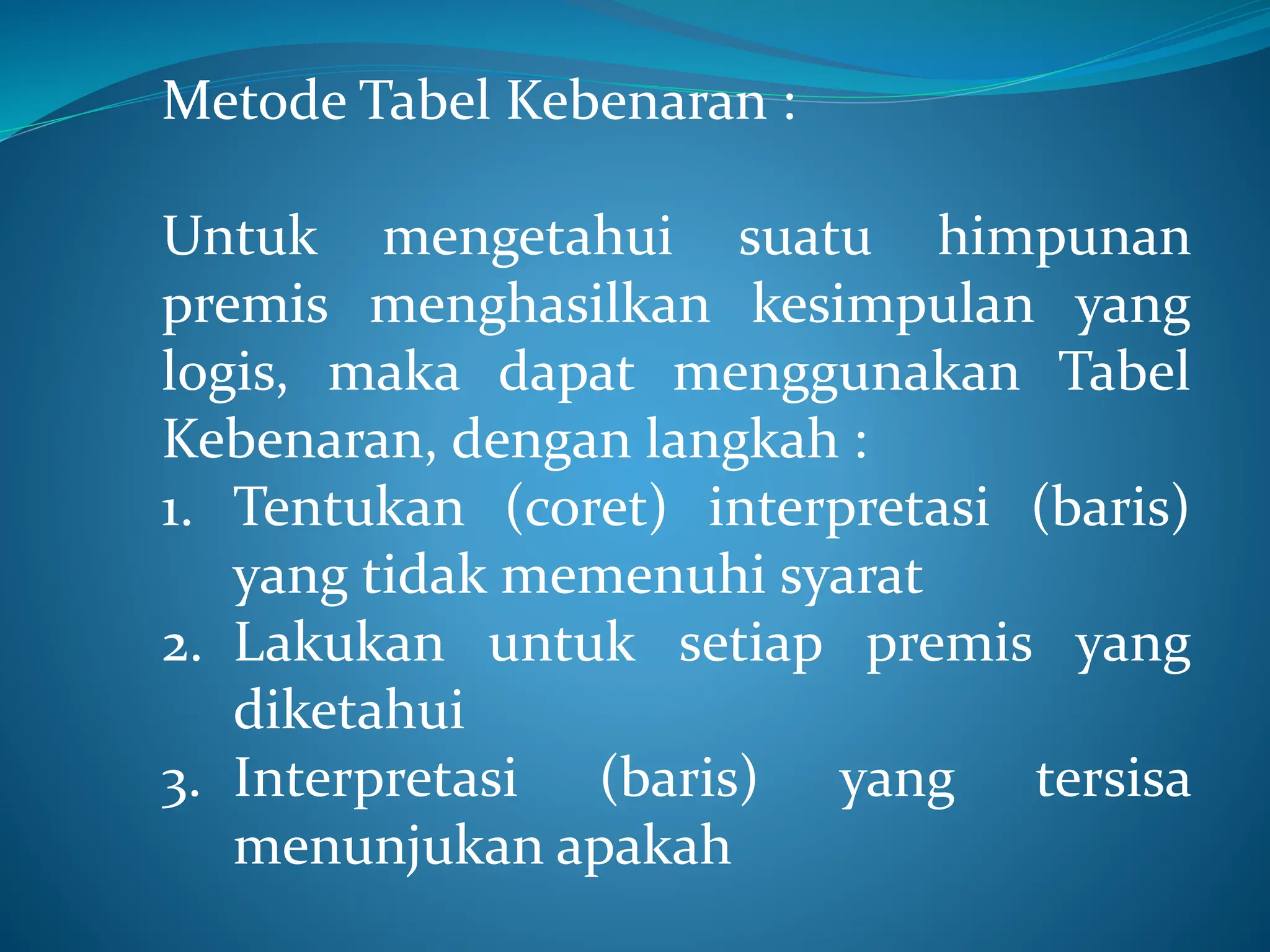 Metode Tabel Kebenaran :
Untuk mengetahui suatu himpunan
premis menghasilkan kesimpulan yang
logis, maka dapat menggunakan Tabel
Kebenaran, dengan langkah :
1. Tentukan (coret) interpretasi (baris)
yang tidak memenuhi syarat
2. Lakukan untuk setiap premis yang
diketahui
3. Interpretasi (baris) yang tersisa
menunjukan apakah
 