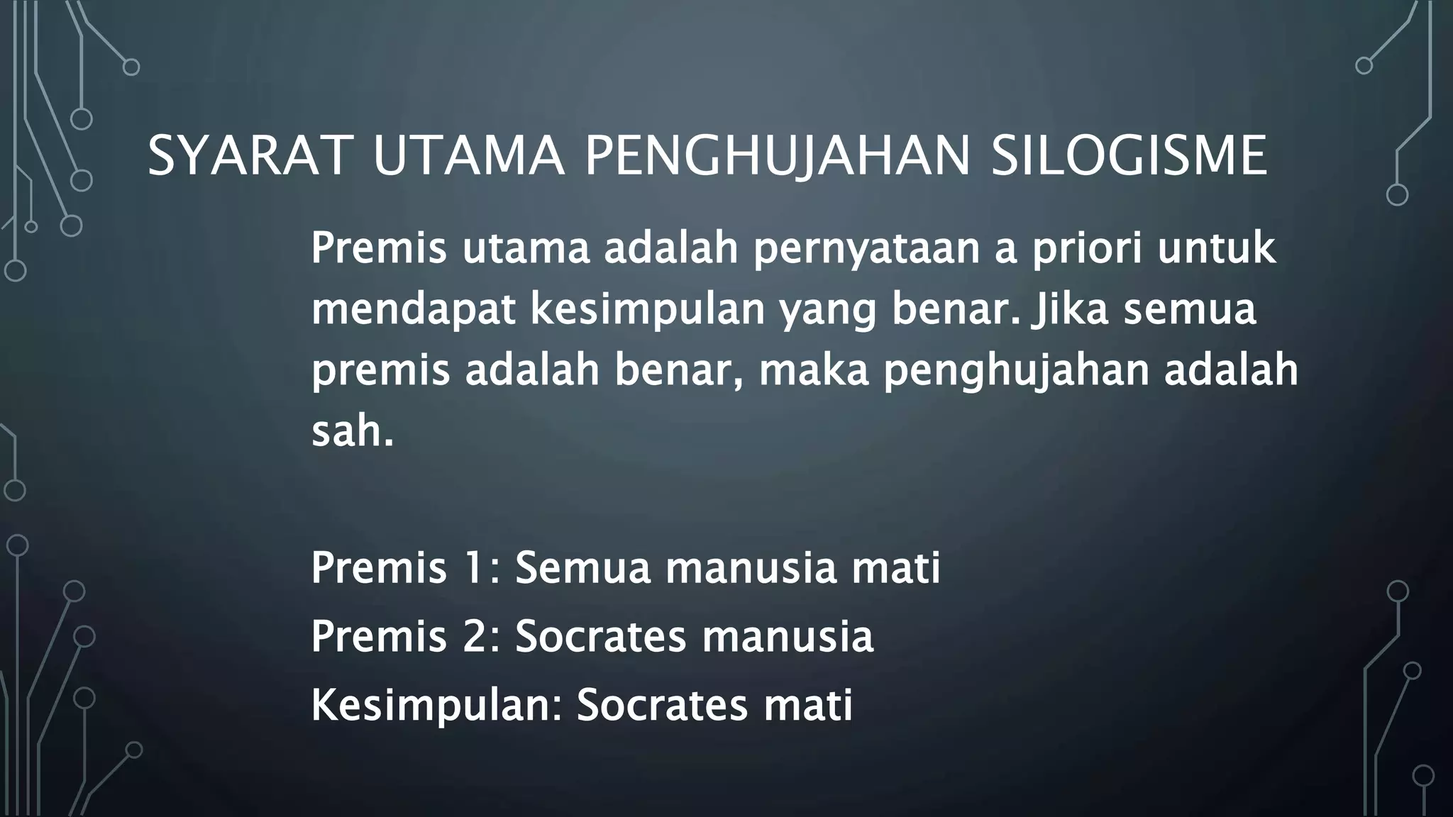 SYARAT UTAMA PENGHUJAHAN SILOGISME
Premis utama adalah pernyataan a priori untuk
mendapat kesimpulan yang benar. Jika semua
premis adalah benar, maka penghujahan adalah
sah.
Premis 1: Semua manusia mati
Premis 2: Socrates manusia
Kesimpulan: Socrates mati
 