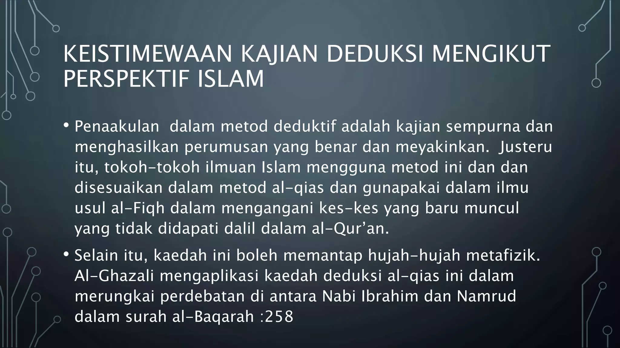 KEISTIMEWAAN KAJIAN DEDUKSI MENGIKUT
PERSPEKTIF ISLAM
• Penaakulan dalam metod deduktif adalah kajian sempurna dan
menghasilkan perumusan yang benar dan meyakinkan. Justeru
itu, tokoh-tokoh ilmuan Islam mengguna metod ini dan dan
disesuaikan dalam metod al-qias dan gunapakai dalam ilmu
usul al-Fiqh dalam mengangani kes-kes yang baru muncul
yang tidak didapati dalil dalam al-Qur’an.
• Selain itu, kaedah ini boleh memantap hujah-hujah metafizik.
Al-Ghazali mengaplikasi kaedah deduksi al-qias ini dalam
merungkai perdebatan di antara Nabi Ibrahim dan Namrud
dalam surah al-Baqarah :258
 