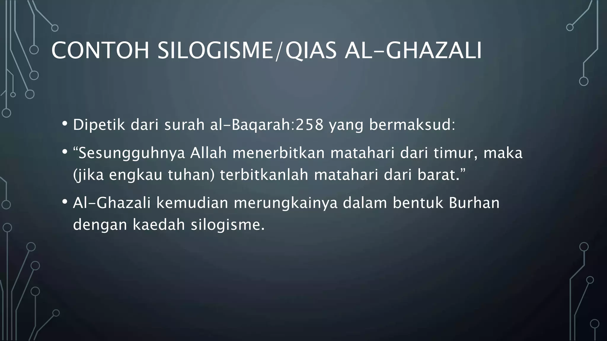 CONTOH SILOGISME/QIAS AL-GHAZALI
• Dipetik dari surah al-Baqarah:258 yang bermaksud:
• “Sesungguhnya Allah menerbitkan matahari dari timur, maka
(jika engkau tuhan) terbitkanlah matahari dari barat.”
• Al-Ghazali kemudian merungkainya dalam bentuk Burhan
dengan kaedah silogisme.
 