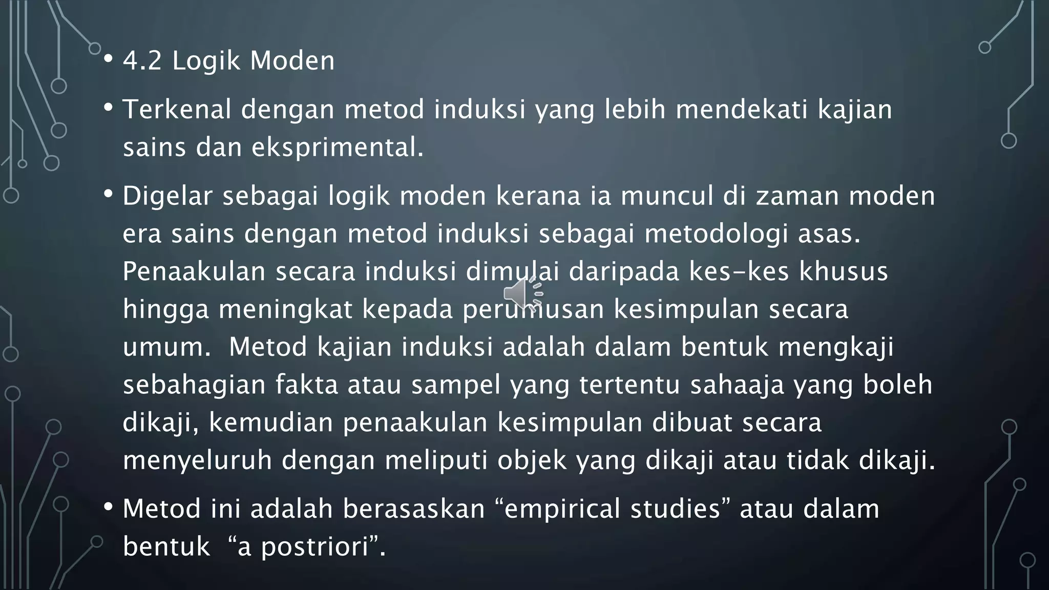 • 4.2 Logik Moden
• Terkenal dengan metod induksi yang lebih mendekati kajian
sains dan eksprimental.
• Digelar sebagai logik moden kerana ia muncul di zaman moden
era sains dengan metod induksi sebagai metodologi asas.
Penaakulan secara induksi dimulai daripada kes-kes khusus
hingga meningkat kepada perumusan kesimpulan secara
umum. Metod kajian induksi adalah dalam bentuk mengkaji
sebahagian fakta atau sampel yang tertentu sahaaja yang boleh
dikaji, kemudian penaakulan kesimpulan dibuat secara
menyeluruh dengan meliputi objek yang dikaji atau tidak dikaji.
• Metod ini adalah berasaskan “empirical studies” atau dalam
bentuk “a postriori”.
 