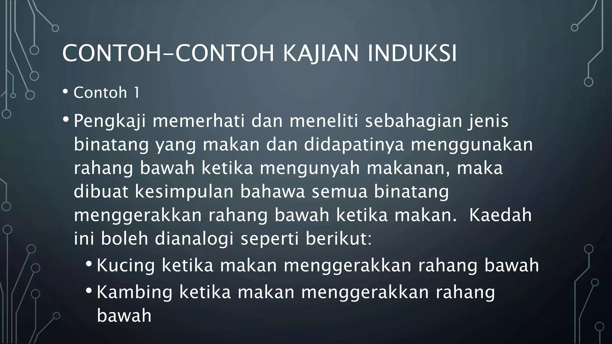 CONTOH-CONTOH KAJIAN INDUKSI
• Contoh 1
• Pengkaji memerhati dan meneliti sebahagian jenis
binatang yang makan dan didapatinya menggunakan
rahang bawah ketika mengunyah makanan, maka
dibuat kesimpulan bahawa semua binatang
menggerakkan rahang bawah ketika makan. Kaedah
ini boleh dianalogi seperti berikut:
• Kucing ketika makan menggerakkan rahang bawah
• Kambing ketika makan menggerakkan rahang
bawah
 