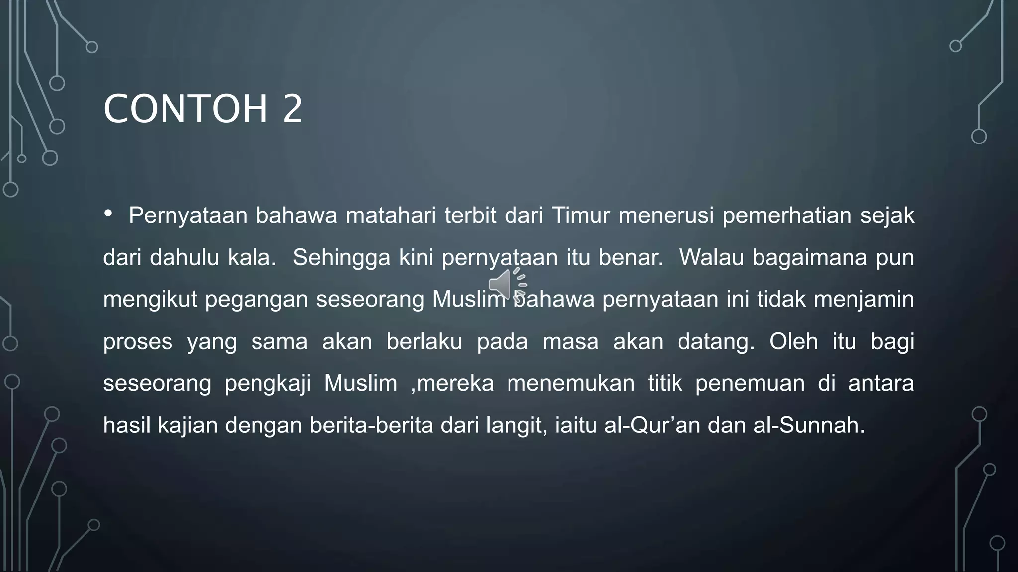 CONTOH 2
• Pernyataan bahawa matahari terbit dari Timur menerusi pemerhatian sejak
dari dahulu kala. Sehingga kini pernyataan itu benar. Walau bagaimana pun
mengikut pegangan seseorang Muslim bahawa pernyataan ini tidak menjamin
proses yang sama akan berlaku pada masa akan datang. Oleh itu bagi
seseorang pengkaji Muslim ,mereka menemukan titik penemuan di antara
hasil kajian dengan berita-berita dari langit, iaitu al-Qur’an dan al-Sunnah.
 