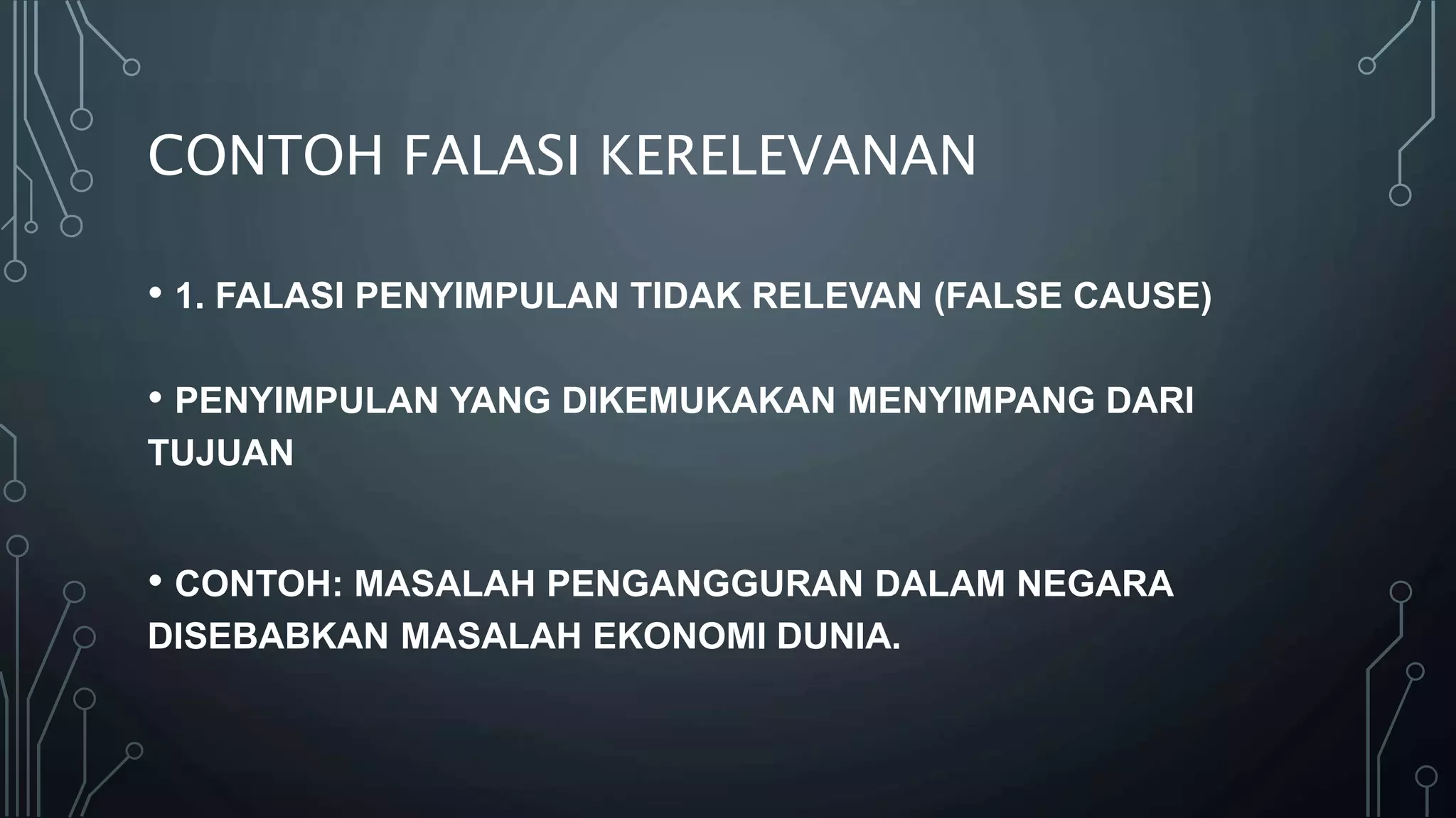 CONTOH FALASI KERELEVANAN
• 1. FALASI PENYIMPULAN TIDAK RELEVAN (FALSE CAUSE)
• PENYIMPULAN YANG DIKEMUKAKAN MENYIMPANG DARI
TUJUAN
• CONTOH: MASALAH PENGANGGURAN DALAM NEGARA
DISEBABKAN MASALAH EKONOMI DUNIA.
 