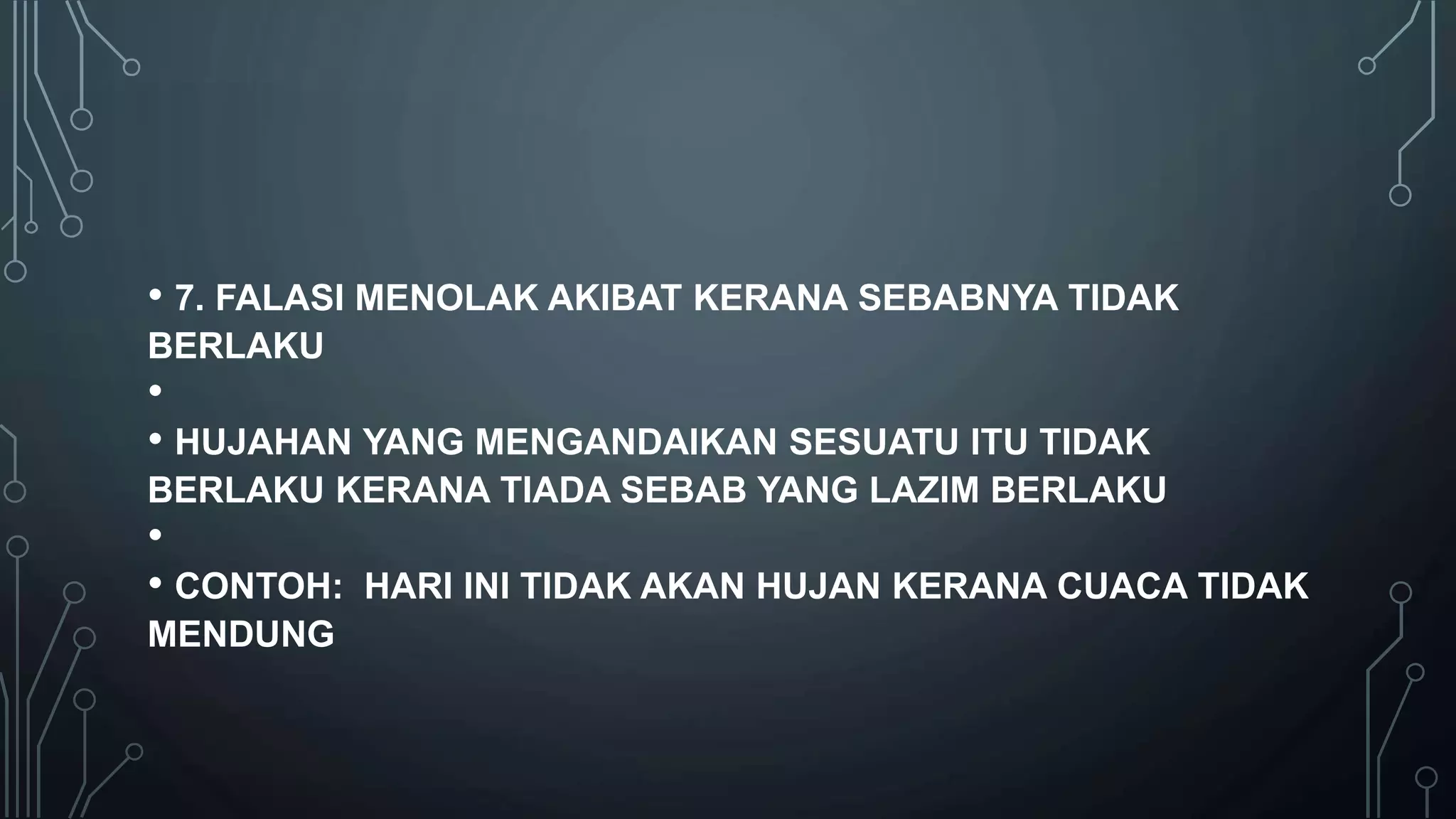 • 7. FALASI MENOLAK AKIBAT KERANA SEBABNYA TIDAK
BERLAKU
•
• HUJAHAN YANG MENGANDAIKAN SESUATU ITU TIDAK
BERLAKU KERANA TIADA SEBAB YANG LAZIM BERLAKU
•
• CONTOH: HARI INI TIDAK AKAN HUJAN KERANA CUACA TIDAK
MENDUNG
 