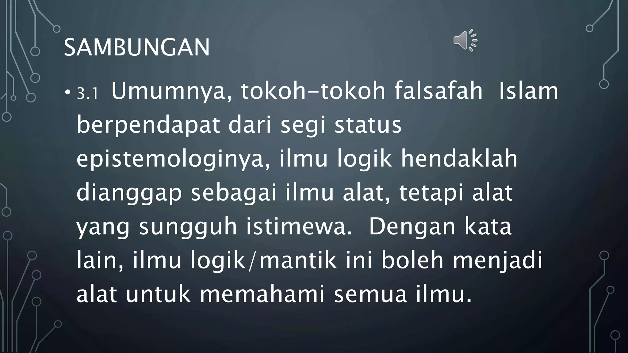 SAMBUNGAN
• 3.1 Umumnya, tokoh-tokoh falsafah Islam
berpendapat dari segi status
epistemologinya, ilmu logik hendaklah
dianggap sebagai ilmu alat, tetapi alat
yang sungguh istimewa. Dengan kata
lain, ilmu logik/mantik ini boleh menjadi
alat untuk memahami semua ilmu.
 