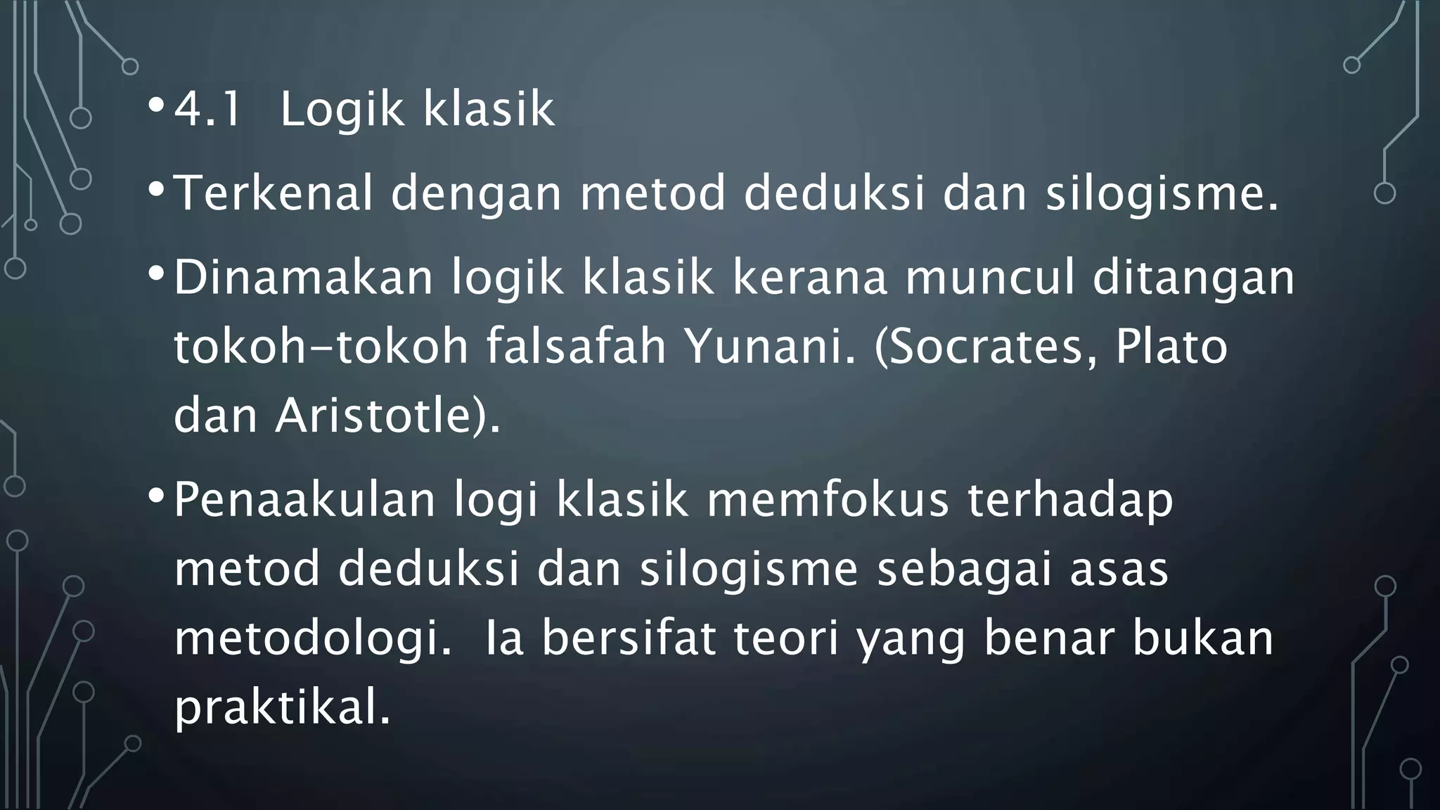 •4.1 Logik klasik
•Terkenal dengan metod deduksi dan silogisme.
•Dinamakan logik klasik kerana muncul ditangan
tokoh-tokoh falsafah Yunani. (Socrates, Plato
dan Aristotle).
•Penaakulan logi klasik memfokus terhadap
metod deduksi dan silogisme sebagai asas
metodologi. Ia bersifat teori yang benar bukan
praktikal.
 