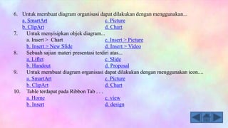 6. Untuk membuat diagram organisasi dapat dilakukan dengan menggunakan...
a. SmartArt c. Picture
b. ClipArt d. Chart
7. Untuk menyisipkan objek diagram...
a. Insert > Chart c. Insert > Picture
b. Insert > New Slide d. Insert > Video
8. Sebuah sajian materi presentasi terdiri atas...
a. Liflet c. Slide
b. Handout d. Proposal
9. Untuk membuat diagram organisasi dapat dilakukan dengan menggunakan icon....
a. SmartArt c. Picture
b. ClipArt d. Chart
10. Table terdapat pada Ribbon Tab . . .
a. Home c. view
b. Insert d. design
 