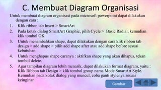 C. Membuat Diagram Organisasi
Untuk membuat diagram organisasi pada microsoft powerpoint dapat dilakukan
dengan cara :
1. Klik ribbon tab Insert > SmartArt
2. Pada kotak dialog SmartArt Graphic, pilih Cycle > Basic Radial, kemudian
klik tombol OK
3. Untuk menambahkan shape, dapat dilakukan dengan cara klik ribbon tab
design > add shape > pilih add shape after atau add shape before sesuai
kebutuhan.
4. Untuk menghapus shape caranya : aktifkan shape yang akan dihapus, tekan
tombol delete.
5. Agar tampilan diagram lebih menarik, dapat dilakukan format diagram, yaitu :
Klik Ribbon tab Design > klik tombol group nama Mode SmartArt Style.
Kemudian pada kotak dialog yang muncul, coba ganti stylenya sesuai
keinginan
Gambar
 