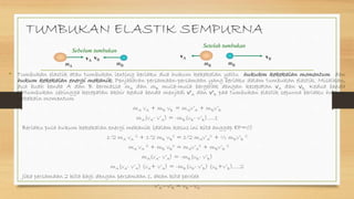 TUMBUKAN ELASTIK SEMPURNA
• Tumbukan elastik atau tumbukan lenting berlaku dua hukum kekekalan yaitu hukukm kekekalan momentum dan
hukum kekekalan energi mekanik. Penjabaran persamaan-persamaan yang berlaku dalam tumbukan elastik. Misalkan,
dua buah benda A dan B bermassa mA dan mB mula-mula bergerak dengan kecepatan vA dan vB. Kedua benda
bertumbukan sehingga kecepatan akhir kedua benda menjadi v’A dan v’B paa tumbukan elastik sepurna berlaku hukum
kekekaln momentum
mA vA + mB vB = mAv’A + mBv’B
mA(vA- v’A) = -mB(vB- v’B).....1
Berlaku pula hukum kekekalan energi mekanik (dalam kasus ini kita anggap EP=0)
1/2 mA vA
2 + 1/2 mB vB
2 = 1/2 mAv’A
2 + ½ mBv’B
2
mA vA
2 + mB vB
2 = mAv’A
2 + mBv’B
2
mA(vA- v’A) = -mB(vB- v’B)
mA(vA- v’A) (vA+ v’A) = -mB(vB- v’B) (vB+v’B).....2
Jika persamaan 2 kita bagi dengan persamaan 1, akan kita peroleh
v’A - v’B = vB - vA
vBvA
mBmA
Sebelum tumbukan
vB
mB
Setelah tumbukan
mB
vA
 