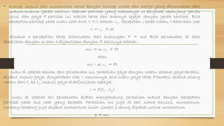 • Konsep impuls dan momentum sama dengan konsep usaha dan energi yang diturunkan dari
hukum-hukum gerak newton. Sebuah partikel yang massanya m bergerak sepanjang garias
lurus dan gaya F partikel ini adalah tetap dan arahnya sejajar dengan gerak partikel. Bila
kecepatan partikel pada suatu saat awal t = 0 ada;ah v0 , kecepatan v pada waktu t diberikan oleh
v = v0 + at
dimana a percepatan tetap ditentukan dari hubungan F = ma. Bila persamaan di atas
dikalikan dengan m dan a digantikan dengan F, hasilnya adalah.
mv = m v0 + Ft
Atau
mv - m v0 = Ft
suku di sebelah kanan dari persamaan ini, perkalian gaya dengan waktu selama gaya beraksi,
disebut impuls gaya, dinyatakan oleh I. Umumnya, bila suatu gaya tetap F beraksi selama selang
waktu dari t1 ke t2, impuls gaya didefinisikan sebagai.
I = F(t1 - t2)
suku di sebelah kri persamaan diatas mengandung perkalian massa dengan kecepatan
partikel pada dua saat yang berbeda. Perkalian ini juga di beri nama khusus, momentum.
Kadang-kadang juga disebut momentum linier. simbol p sering dipakai untuk momentum.
p = mv
 
