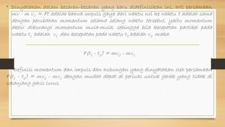 • Dinyatakan dalam besaran-besaran yang baru didefinisikan ini, arti persamaan
mv - m v0 = Ft adalah bahwa impuls gaya dari waktu nol ke waktu t adalah sama
dengan perubahan momentum selama selang waktu tersebut, yaitu momentum
akhir dikurangi momentum mula-mula, sehingga bila kecepatan partikel pada
waktu t1 adalah v1 dan kecepatan pada waktu t2 adalah v2 maka.
F(t1 - t2) = mv2 - mv1
Definisi momentum dan impuls dan hubungan yang dinyatakan oleh persamaan
F(t1 - t2) = mv2 - mv1 dengan mudah dapat di perluas untuk gerak yang tidak di
sepanjang garis lurus.
 