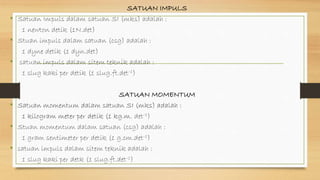 SATUAN IMPULS
• Satuan Impuls dalam satuan SI (mks) adalah :
1 newton detik (1N.det)
• Stuan impuls dalam satuan (csg) adalah :
1 dyne detik (1 dyn.det)
• satuan impuls dalam sitem teknik adalah :
1 slug kaki per detik (1 slug.ft.det-1)
SATUAN MOMENTUM
• Satuan momentum dalam satuan SI (mks) adalah :
1 kilogram meter per detik (1 kg.m. det-1)
• Stuan momentum dalam satuan (csg) adalah :
1 gram sentimeter per detik (1 g.cm.det-1)
• satuan impuls dalam sitem teknik adalah :
1 slug kaki per detk (1 slug.ft.det-1)
 